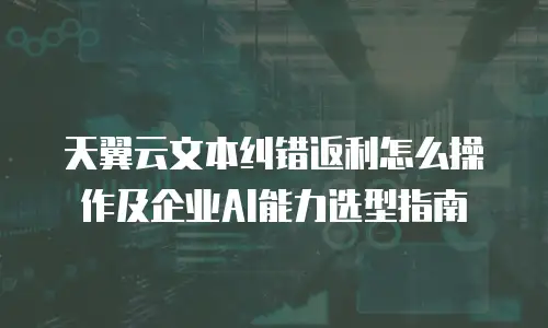 天翼云文本纠错返利怎么操作及企业AI能力选型指南