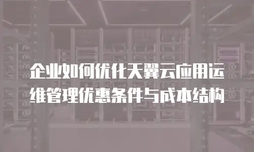 企业如何优化天翼云应用运维管理优惠条件与成本结构