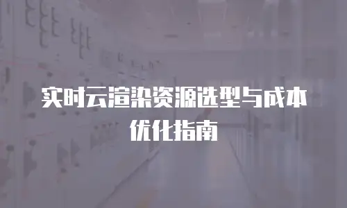 实时云渲染资源选型与成本优化指南