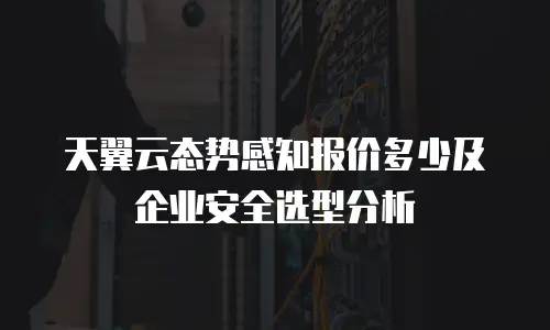 天翼云态势感知报价多少及企业安全选型分析