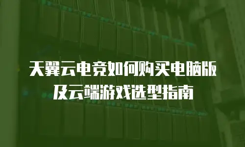 天翼云电竞如何购买电脑版及云端游戏选型指南