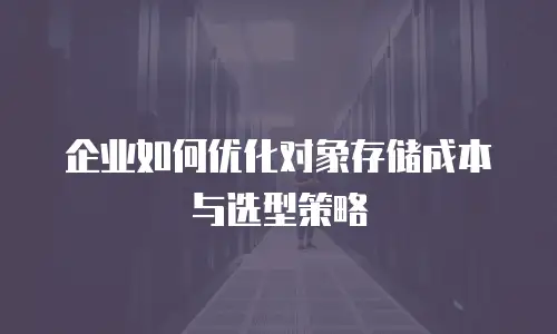 企业如何优化对象存储成本与选型策略
