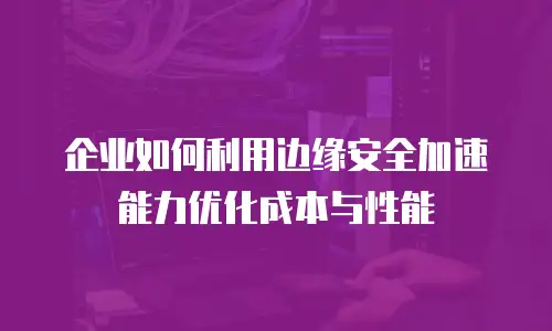 企业如何利用边缘安全加速能力优化成本与性能