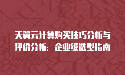 天翼云计算购买技巧分析与评价分析：企业级选型指南