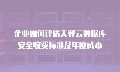 企业如何评估天翼云数据库安全收费标准及年度成本
