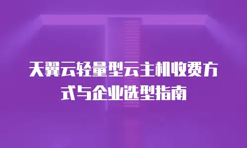 天翼云轻量型云主机收费方式与企业选型指南