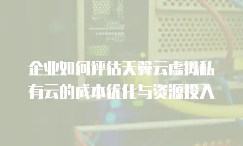 企业如何评估天翼云虚拟私有云的成本优化与资源投入