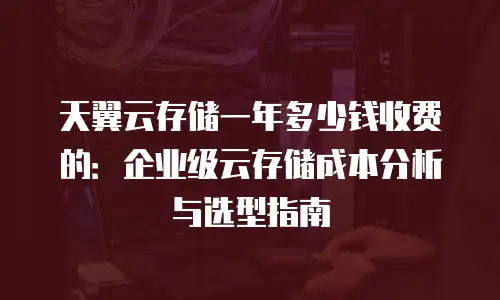 天翼云存储一年多少钱收费的：企业级云存储成本分析与选型指南