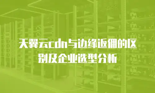 天翼云cdn与边缘返佣的区别及企业选型分析