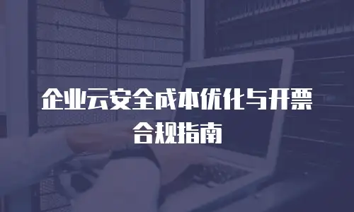 企业云安全成本优化与开票合规指南