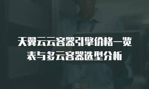 天翼云云容器引擎价格一览表与多云容器选型分析