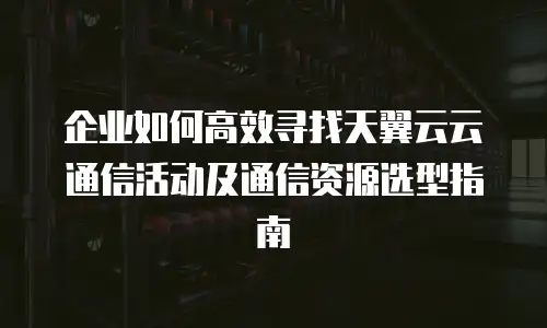 企业如何高效寻找天翼云云通信活动及通信资源选型指南