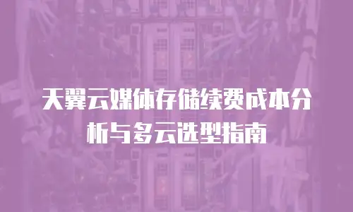 天翼云媒体存储续费成本分析与多云选型指南