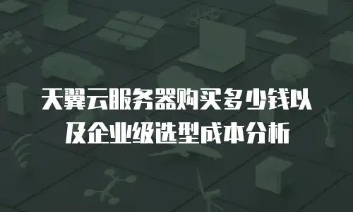 天翼云服务器购买多少钱以及企业级选型成本分析