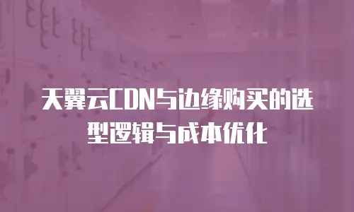 天翼云CDN与边缘购买的选型逻辑与成本优化