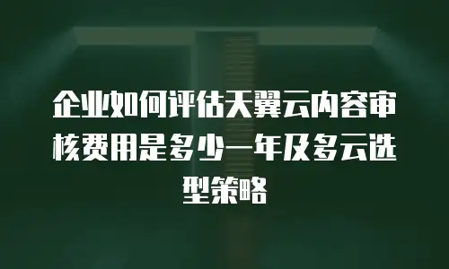 企业如何评估天翼云内容审核费用是多少一年及多云选型策略