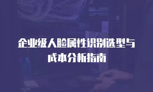 企业级人脸属性识别选型与成本分析指南