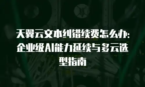 天翼云文本纠错续费怎么办：企业级AI能力延续与多云选型指南