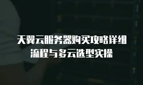天翼云服务器购买攻略详细流程与多云选型实操