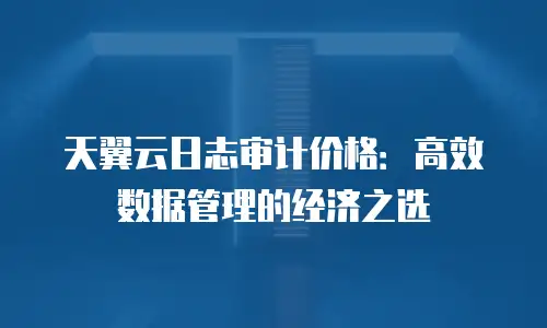 天翼云日志审计价格：高效数据管理的经济之选