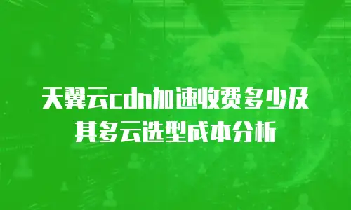 天翼云cdn加速收费多少及其多云选型成本分析
