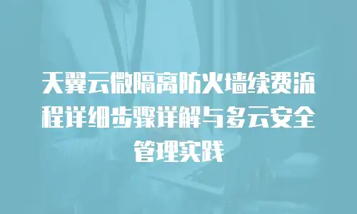 天翼云微隔离防火墙续费流程详细步骤详解与多云安全管理实践