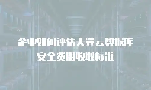 企业如何评估天翼云数据库安全费用收取标准