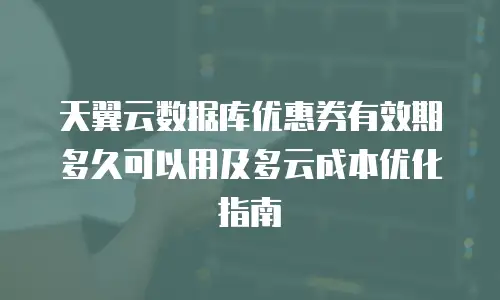天翼云数据库优惠券有效期多久可以用及多云成本优化指南