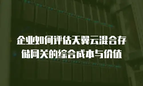 企业如何评估天翼云混合存储网关的综合成本与价值