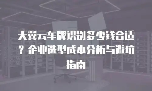 天翼云车牌识别多少钱合适？企业选型成本分析与避坑指南