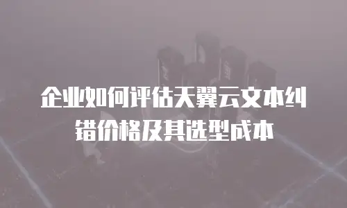 企业如何评估天翼云文本纠错价格及其选型成本