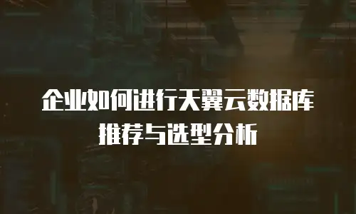 企业如何进行天翼云数据库推荐与选型分析