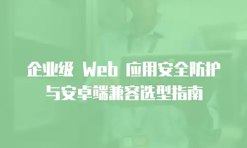 企业级 Web 应用安全防护与安卓端兼容选型指南