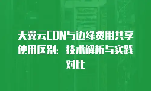 天翼云CDN与边缘费用共享使用区别：技术解析与实践对比