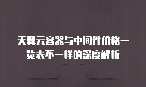 天翼云容器与中间件价格一览表不一样的深度解析
