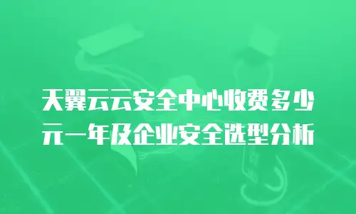 天翼云云安全中心收费多少元一年及企业安全选型分析
