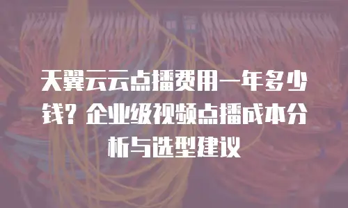 天翼云云点播费用一年多少钱？企业级视频点播成本分析与选型建议