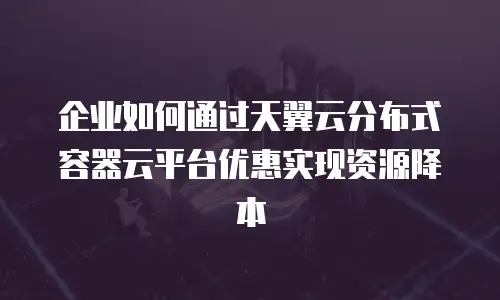 企业如何通过天翼云分布式容器云平台优惠实现资源降本