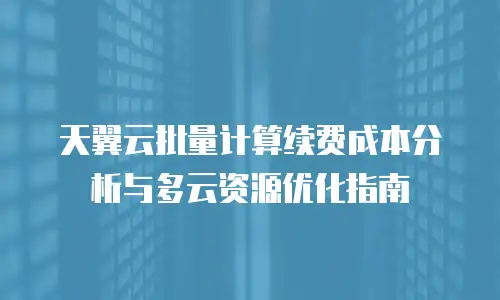 天翼云批量计算续费成本分析与多云资源优化指南