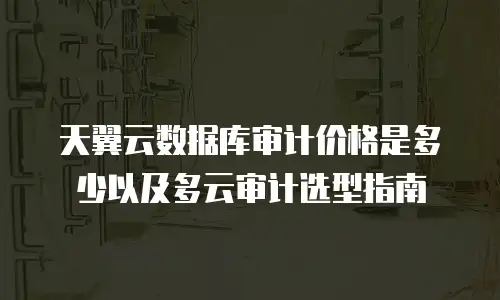 天翼云数据库审计价格是多少以及多云审计选型指南