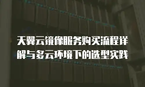 天翼云镜像服务购买流程详解与多云环境下的选型实践