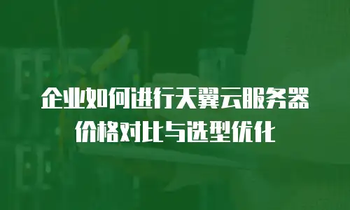 企业如何进行天翼云服务器价格对比与选型优化