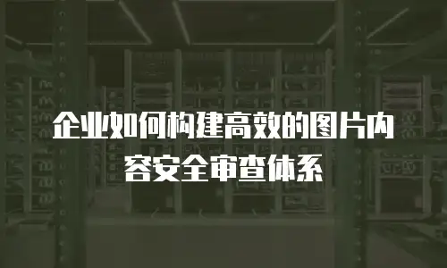 企业如何构建高效的图片内容安全审查体系