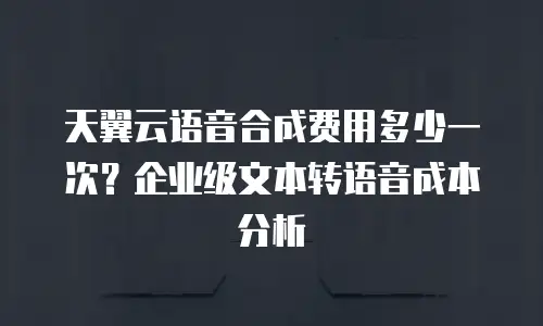 天翼云语音合成费用多少一次？企业级文本转语音成本分析