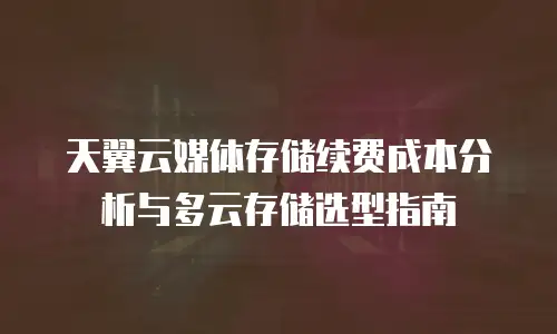天翼云媒体存储续费成本分析与多云存储选型指南