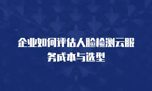 企业如何评估人脸检测云服务成本与选型