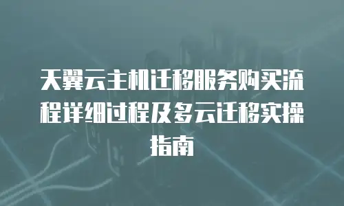 天翼云主机迁移服务购买流程详细过程及多云迁移实操指南
