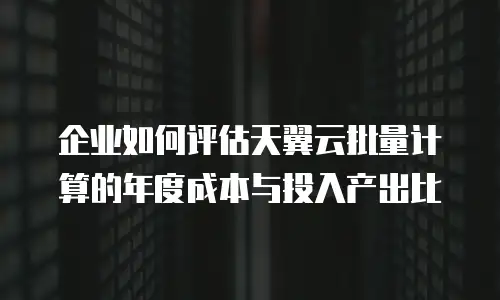 企业如何评估天翼云批量计算的年度成本与投入产出比
