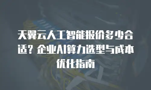 天翼云人工智能报价多少合适？企业AI算力选型与成本优化指南