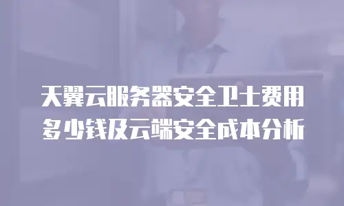 天翼云服务器安全卫士费用多少钱及云端安全成本分析